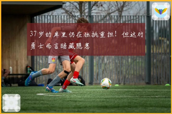 37岁的库里仍在独挑重担！但这对勇士而言暗藏隐患