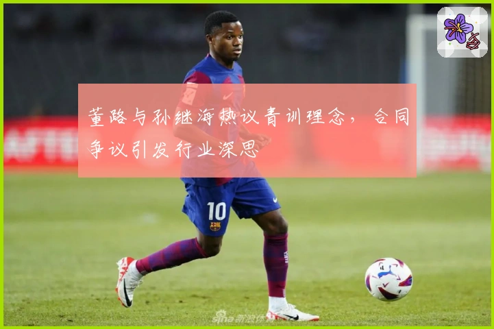 董路与孙继海热议青训理念，合同争议引发行业深思