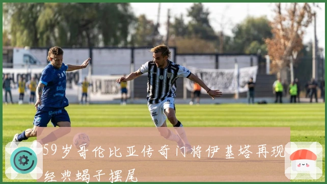 59岁哥伦比亚传奇门将伊基塔再现经典蝎子摆尾