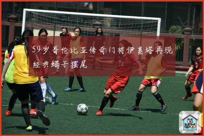 59岁哥伦比亚传奇门将伊基塔再现经典蝎子摆尾