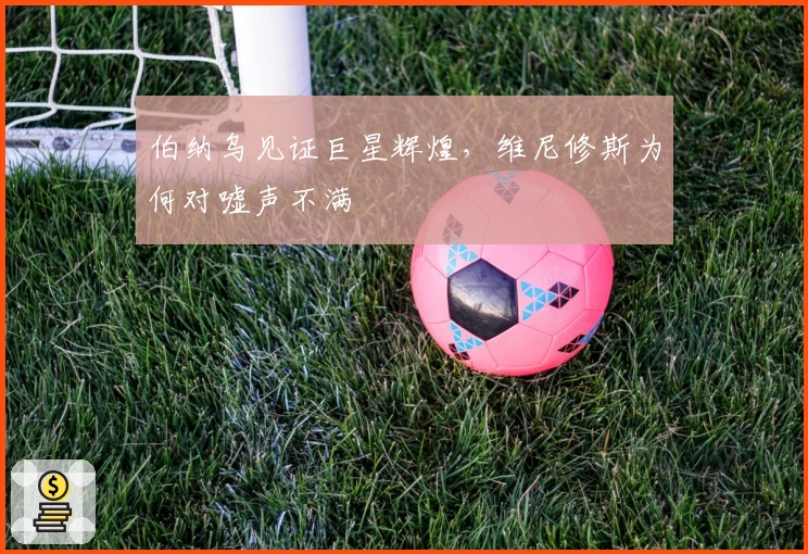 伯纳乌见证巨星辉煌，维尼修斯为何对嘘声不满